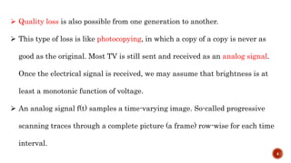  Quality loss is also possible from one generation to another.
 This type of loss is like photocopying, in which a copy of a copy is never as
good as the original. Most TV is still sent and received as an analog signal.
Once the electrical signal is received, we may assume that brightness is at
least a monotonic function of voltage.
 An analog signal f(t) samples a time-varying image. So-called progressive
scanning traces through a complete picture (a frame) row-wise for each time
interval.
4
 