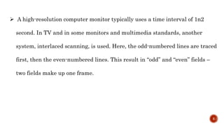  A high-resolution computer monitor typically uses a time interval of 1n2
second. In TV and in some monitors and multimedia standards, another
system, interlaced scanning, is used. Here, the odd-numbered lines are traced
first, then the even-numbered lines. This result in “odd” and “even” fields –
two fields make up one frame.
5
 