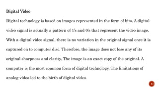 Digital Video
Digital technology is based on images represented in the form of bits. A digital
video signal is actually a pattern of 1’s and 0’s that represent the video image.
With a digital video signal, there is no variation in the original signal once it is
captured on to computer disc. Therefore, the image does not lose any of its
original sharpness and clarity. The image is an exact copy of the original. A
computer is the most common form of digital technology. The limitations of
analog video led to the birth of digital video.
8
 