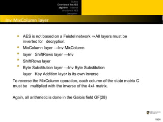 Outline
Overview of the AES
algorithm Internal
structure of AES
Decryption
Practical
issues
AES is not based on a Feistel network ⇒All layers must be
inverted for decryption:
MixColumn layer →Inv MixColumn
layer ShiftRows layer →Inv
ShiftRows layer
Byte Substitution layer →Inv Byte Substitution
layer Key Addition layer is its own inverse
To reverse the MixColumn operation, each column of the state matrix C
must be multiplied with the inverse of the 4x4 matrix.
Again, all arithmetic is done in the Galois field GF(28)
19/24
 