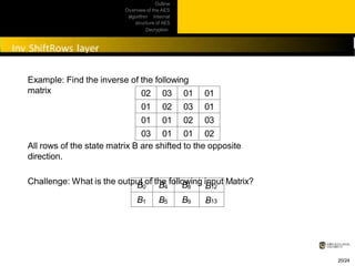 Outline
Overview of the AES
algorithm Internal
structure of AES
Decryption
Practical
issues
Example: Find the inverse of the following
matrix
20/24
02 03 01 01
01 02 03 01
01 01 02 03
03 01 01 02
All rows of the state matrix B are shifted to the opposite
direction.
Challenge: What is the output of the following input Matrix?
B0 B4 B8 B12
B1 B5 B9 B13
 