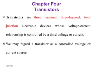 Chapter Four
Transistors
Transistors are three terminal, three-layered, two-
junction electronic devices whose voltage-current
relationship is controlled by a third voltage or current.
We may regard a transistor as a controlled voltage or
current source.
2/24/2024 1
 