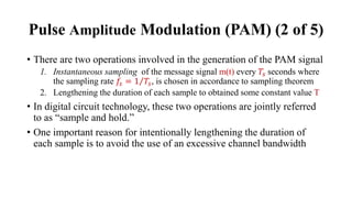 • There are two operations involved in the generation of the PAM signal
1. Instantaneous sampling of the message signal m(t) every 𝑇𝑠 seconds where
the sampling rate 𝑓𝑠 = Τ
1 𝑇𝑠, is chosen in accordance to sampling theorem
2. Lengthening the duration of each sample to obtained some constant value T
• In digital circuit technology, these two operations are jointly referred
to as “sample and hold.”
• One important reason for intentionally lengthening the duration of
each sample is to avoid the use of an excessive channel bandwidth
Pulse Amplitude Modulation (PAM) (2 of 5)
 