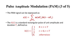 • The PAM signal can be expressed as:
𝒔 𝒕 = ෍
𝒏=−∞
∞
m 𝒏𝑻𝒔 𝒉 𝒕 − 𝒏𝑻𝒔
• The ℎ 𝑡 is a standard rectangular pulse of unit amplitude and
duration 𝑇, defined as
ℎ 𝑡 =
1 0 < 𝑡 < 𝑇
1
2
𝑡 = 0, 𝑡 = 𝑇
0, 𝑜𝑡ℎ𝑒𝑟𝑤𝑖𝑠𝑒𝑠
Pulse Amplitude Modulation (PAM) (3 of 5)
 