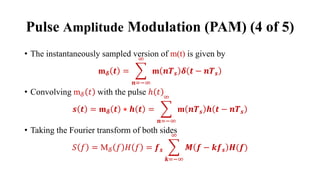 • The instantaneously sampled version of m(t) is given by
m𝜹 𝒕 = ෍
𝒏=−∞
∞
m 𝒏𝑻𝒔 𝜹 𝒕 − 𝒏𝑻𝒔
• Convolving m𝛿 𝑡 with the pulse ℎ 𝑡
𝒔 𝒕 = m𝜹 𝒕 ⋆ 𝒉 𝒕 = ෍
𝒏=−∞
∞
m 𝒏𝑻𝒔 𝒉 𝒕 − 𝒏𝑻𝒔
• Taking the Fourier transform of both sides
𝑆 𝑓 = M𝛿 𝑓 𝐻 𝑓 = 𝒇𝒔 ෍
𝒌=−∞
∞
𝑴 𝒇 − 𝒌𝒇𝒔 𝑯(𝒇)
Pulse Amplitude Modulation (PAM) (4 of 5)
 