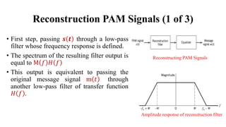 Reconstruction PAM Signals (1 of 3)
• First step, passing 𝒔 𝒕 through a low-pass
filter whose frequency response is defined.
• The spectrum of the resulting filter output is
equal to M 𝑓 𝐻 𝑓
• This output is equivalent to passing the
original message signal m 𝑡 through
another low-pass filter of transfer function
𝐻 𝑓 .
Amplitude response of reconstruction filter
Reconstructing PAM Signals
 