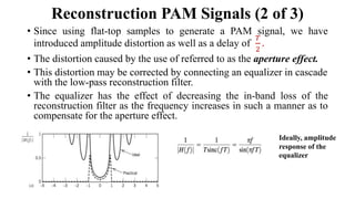 • Since using flat-top samples to generate a PAM signal, we have
introduced amplitude distortion as well as a delay of
𝑇
2
.
• The distortion caused by the use of referred to as the aperture effect.
• This distortion may be corrected by connecting an equalizer in cascade
with the low-pass reconstruction filter.
• The equalizer has the effect of decreasing the in-band loss of the
reconstruction filter as the frequency increases in such a manner as to
compensate for the aperture effect.
Reconstruction PAM Signals (2 of 3)
Ideally, amplitude
response of the
equalizer
 