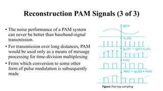 • The noise performance of a PAM system
can never be better than baseband-signal
transmission.
• For transmission over long distances, PAM
would be used only as a means of message
processing for time-division multiplexing
• From which conversion to some other
form of pulse modulation is subsequently
made
Figure: Flat-top sampling
Reconstruction PAM Signals (3 of 3)
 
