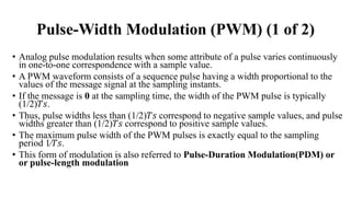 Pulse-Width Modulation (PWM) (1 of 2)
• Analog pulse modulation results when some attribute of a pulse varies continuously
in one-to-one correspondence with a sample value.
• A PWM waveform consists of a sequence pulse having a width proportional to the
values of the message signal at the sampling instants.
• If the message is 0 at the sampling time, the width of the PWM pulse is typically
(1/2)𝑇𝑠.
• Thus, pulse widths less than (1/2)𝑇𝑠 correspond to negative sample values, and pulse
widths greater than (1/2)𝑇𝑠 correspond to positive sample values.
• The maximum pulse width of the PWM pulses is exactly equal to the sampling
period 1∕𝑇𝑠.
• This form of modulation is also referred to Pulse-Duration Modulation(PDM) or
or pulse-length modulation
 