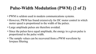 • PWM is seldom used in modern communications systems.
• However, PWM has found extensively for DC motor control in which
motor speed is proportional to the width of the pulses.
• Large amplitude pulses are therefore avoided.
• Since the pulses have equal amplitude, the energy in a given pulse is
proportional to the pulse width.
• The sample values can be recovered from a PWM waveform by
lowpass filtering
Pulse-Width Modulation (PWM) (2 of 2)
 