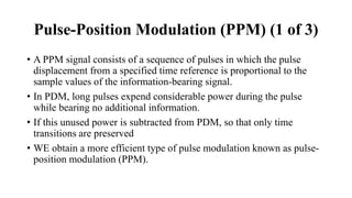Pulse-Position Modulation (PPM) (1 of 3)
• A PPM signal consists of a sequence of pulses in which the pulse
displacement from a specified time reference is proportional to the
sample values of the information-bearing signal.
• In PDM, long pulses expend considerable power during the pulse
while bearing no additional information.
• If this unused power is subtracted from PDM, so that only time
transitions are preserved
• WE obtain a more efficient type of pulse modulation known as pulse-
position modulation (PPM).
 