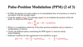 • In PPM, the position of a pulse relative to its unmodulated time of occurrence is varied in
accordance with the message signal.
• Using the sample 𝑚(𝑛𝑇𝑠) of a message signal m(t) to modulate the position of the nth
pulse, we obtain the PPM signal
𝑠 𝑡 = ෍
−∞
∞
g(𝑡 − 𝑛𝑇𝑠 − 𝑘𝑝𝑚(𝑛𝑇𝑠))
• Where 𝑘𝑝is modulation sensitivity of the pulse-position modulator and g(t) denotes a
standard pulse of interest.
• Clearly, the different pulses constituting the PPM signal s(t) must be strictly
nonoverlapping;
• Sufficient condition for this requirement to be satisfied is to have
g 𝑡 = 0, 𝑡 >
𝑇𝑠
2
− 𝑘𝑝 𝑚 𝑡 𝑚𝑎𝑥 ⇒
𝑇𝑠
2
> 𝑘𝑝 𝑚(𝑡) 𝑚𝑎𝑥
Pulse-Position Modulation (PPM) (2 of 3)
 