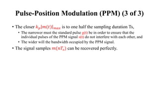 • The closer 𝑘𝑝 𝑚(𝑡) 𝑚𝑎𝑥 is to one half the sampling duration Ts,
• The narrower must the standard pulse g(t) be in order to ensure that the
individual pulses of the PPM signal s(t) do not interfere with each other, and
• The wider will the bandwidth occupied by the PPM signal.
• The signal samples 𝑚(𝑛𝑇𝑠) can be recovered perfectly.
Pulse-Position Modulation (PPM) (3 of 3)
 