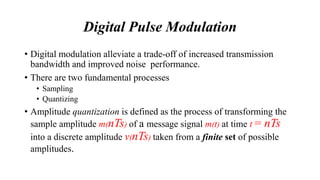 Digital Pulse Modulation
• Digital modulation alleviate a trade-off of increased transmission
bandwidth and improved noise performance.
• There are two fundamental processes
• Sampling
• Quantizing
• Amplitude quantization is defined as the process of transforming the
sample amplitude m(nTs) of a message signal m(t) at time t = nTs
into a discrete amplitude v(nTs) taken from a finite set of possible
amplitudes.
 