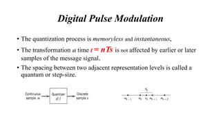 • The quantization process is memoryless and instantaneous,
• The transformation at time t = nTs is not affected by earlier or later
samples of the message signal.
• The spacing between two adjacent representation levels is called a
quantum or step-size.
Digital Pulse Modulation
 
