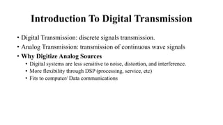 Introduction To Digital Transmission
• Digital Transmission: discrete signals transmission.
• Analog Transmission: transmission of continuous wave signals
• Why Digitize Analog Sources
• Digital systems are less sensitive to noise, distortion, and interference.
• More flexibility through DSP (processing, service, etc)
• Fits to computer/ Data communications
 