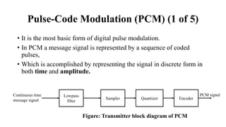 Pulse-Code Modulation (PCM) (1 of 5)
• It is the most basic form of digital pulse modulation.
• In PCM a message signal is represented by a sequence of coded
pulses,
• Which is accomplished by representing the signal in discrete form in
both time and amplitude.
Lowpass
filter
Sampler Quantizer Encoder
Continuous time
message signal
PCM signal
Figure: Transmitter block diagram of PCM
 