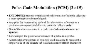• ENCODING: process to translate the discrete set of sample values to
a more appropriate form of signal.
• Any plan for representing each of this discrete set of values as a
particular arrangement of discrete events is called a code
• One of the discrete events in a code is called a code element or
symbol.
• For example, the presence or absence of a pulse is a symbol.
• A particular arrangement of symbols used in a code to represent a
single value of the discrete set is called a codeword or character.
Pulse-Code Modulation (PCM) (3 of 5)
 