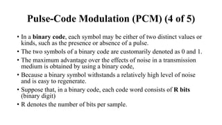 • In a binary code, each symbol may be either of two distinct values or
kinds, such as the presence or absence of a pulse.
• The two symbols of a binary code are customarily denoted as 0 and 1.
• The maximum advantage over the effects of noise in a transmission
medium is obtained by using a binary code,
• Because a binary symbol withstands a relatively high level of noise
and is easy to regenerate.
• Suppose that, in a binary code, each code word consists of R bits
(binary digit)
• R denotes the number of bits per sample.
Pulse-Code Modulation (PCM) (4 of 5)
 