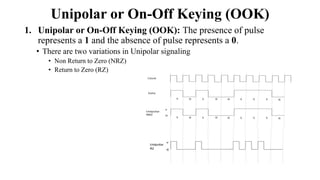 Unipolar or On-Off Keying (OOK)
1. Unipolar or On-Off Keying (OOK): The presence of pulse
represents a 1 and the absence of pulse represents a 0.
• There are two variations in Unipolar signaling
• Non Return to Zero (NRZ)
• Return to Zero (RZ)
 