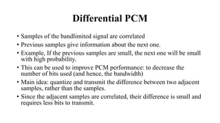 Differential PCM
• Samples of the bandlimited signal are correlated
• Previous samples give information about the next one.
• Example, If the previous samples are small, the next one will be small
with high probability.
• This can be used to improve PCM performance: to decrease the
number of bits used (and hence, the bandwidth)
• Main idea: quantize and transmit the difference between two adjacent
samples, rather than the samples.
• Since the adjacent samples are correlated, their difference is small and
requires less bits to transmit.
 