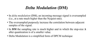 Delta Modulation (DM)
• In delta modulation (DM), an incoming message signal is oversampled
(i.e., at a rate much higher than the Nyquist rate).
• The oversampled purposely increase the correlation between adjacent
samples of the signal.
• In DM the sampling rate is much higher and in which the step-size Δ
after quantization is of a smaller value.
• Delta Modulation is a simplified form of DPCM technique
 
