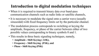 • When it is required to transmit binary data over band-pass
communication channels such as radio links or satellite channels,
• It is necessary to modulate the signal onto a carrier wave (usually
sinusoidal) with fixed frequency limits set by the particular channel.
• The modulation process corresponds to switching or keying the
amplitude, frequency, or phase of the carrier between either of two
possible values corresponding to binary symbols 0 and 1.
• This results in three basic signaling techniques, namely,
• Amplitude - Shift Keying ( ASK),
• Frequency - Shift Keying (FSK), and
• Phase - Shift Keying (PSK)
Introduction to digital modulation techniques
 