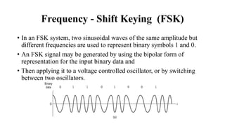 Frequency - Shift Keying (FSK)
• In an FSK system, two sinusoidal waves of the same amplitude but
different frequencies are used to represent binary symbols 1 and 0.
• An FSK signal may be generated by using the bipolar form of
representation for the input binary data and
• Then applying it to a voltage controlled oscillator, or by switching
between two oscillators.
 