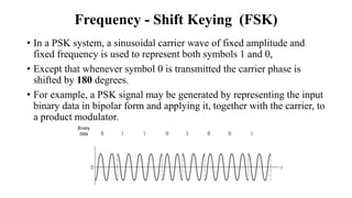 Frequency - Shift Keying (FSK)
• In a PSK system, a sinusoidal carrier wave of fixed amplitude and
fixed frequency is used to represent both symbols 1 and 0,
• Except that whenever symbol 0 is transmitted the carrier phase is
shifted by 180 degrees.
• For example, a PSK signal may be generated by representing the input
binary data in bipolar form and applying it, together with the carrier, to
a product modulator.
 