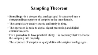 Sampling Theorem
• Sampling: - is a process that analog signal is converted into a
corresponding sequence of samples in the time domain.
• The samples are usually spaced uniformly in time.
• The operation is basic to digital signal processing and digital
communications.
• For a procedure to have practical utility, it is necessary that we choose
the sampling rate properly,
• The sequence of samples uniquely defines the original analog signal.
 