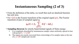 Instantaneous Sampling (2 of 3)
• From the definition of the delta, we recall that such an idealized function
has unit area.
• For G(f) is the Fourier transform of the original signal g(t), The Fourier
transform of pair of sampled signal is:
g𝜹 𝒕 ⇌ 𝒇𝒔 ෍
𝒎=−∞
∞
𝑮(𝒇 − 𝒎𝒇𝒔)
• Sampling theorem for strictly band-limited signals of finite energy:
I. It is completely described by instantaneous sample values uniformly spaced in time
with period 𝑇𝑠 < Τ
1 2𝑊
II. The signal can exactly recovered from a knowledge of its samples taken at the rate
of 𝑓𝑠 ≥ 2𝑊 samples per second.
 