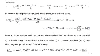 11
b) When total product (Q) is maximum, MP will be zero.
Hence, total output will be the maximum when 100 workers are employed.
c) Substituting the optimal values of labor (L=100) and capital (K=5) into
the original production function (Q):
.
 