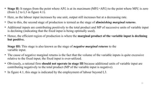 14
• Stage II: It ranges from the point where APL is at its maximum (MPL=APL) to the point where MPL is zero
(from L2 to L3 in figure 4.1).
• Here, as the labour input increases by one unit, output still increases but at a decreasing rate.
• Due to this, the second stage of production is termed as the stage of diminishing marginal returns.
• Additional inputs are contributing positively to the total product and MP of successive units of variable input
is declining (indicating that the fixed input is being optimally used).
• Hence, the efficient region of production is where the marginal product of the variable input is declining
but positive.
Stage III: This stage is also known as the stage of negative marginal returns to the
variable input.
• The cause of negative marginal returns is the fact that the volume of the variable inputs is quite excessive
relative to the fixed input; the fixed input is over-utilized.
• Obviously, a rational firm should not operate in stage III because additional units of variable input are
contributing negatively to the total product (MP of the variable input is negative).
• In figure 4.1, this stage is indicated by the employment of labour beyond L3.
 
