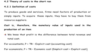 15
4.2 Theory of costs in the short run
4.2.1 Definition of costs
To produce goods and services, firms need factors of production or
simply inputs. To acquire these inputs, they have to buy them from
resource suppliers.
Cost is, therefore, the monetary value of inputs used in the
production of an item
We know that profit is the difference between total revenue and
total cost.
For accountants, P = TR – Explicit cost (accounting cost)
For economists, P = TR – Economic cost (Implicit cost + Explicit cost)
 