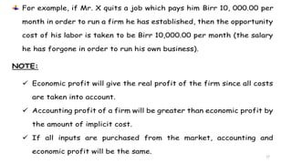 17
For example, if Mr. X quits a job which pays him Birr 10, 000.00 per
month in order to run a firm he has established, then the opportunity
cost of his labor is taken to be Birr 10,000.00 per month (the salary
he has forgone in order to run his own business).
NOTE:
 Economic profit will give the real profit of the firm since all costs
are taken into account.
 Accounting profit of a firm will be greater than economic profit by
the amount of implicit cost.
 If all inputs are purchased from the market, accounting and
economic profit will be the same.
 