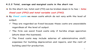 18
4.2.2 Total, average and marginal costs in the short run
In the short run, total cost (TC) can be broken down in to two – total
fixed cost (TFC) and total variable cost (TVC).
By fixed costs we mean costs which do not vary with the level of
output.
 They are regarded as fixed because these costs are unavoidable
regardless of the level of output.
 The firm can avoid fixed costs only if he/she stops operation
(shuts down the business).
 The fixed costs may include salaries of administrative staff,
expenses for building depreciation and repairs, and the rent of
building used for production.
 