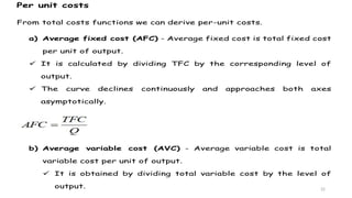 22
Per unit costs
From total costs functions we can derive per-unit costs.
a) Average fixed cost (AFC) - Average fixed cost is total fixed cost
per unit of output.
 It is calculated by dividing TFC by the corresponding level of
output.
 The curve declines continuously and approaches both axes
asymptotically.
b) Average variable cost (AVC) - Average variable cost is total
variable cost per unit of output.
 It is obtained by dividing total variable cost by the level of
output.
 