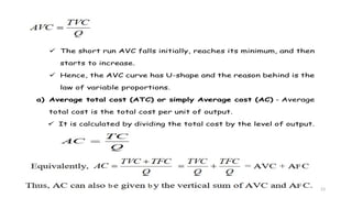 23
 The short run AVC falls initially, reaches its minimum, and then
starts to increase.
 Hence, the AVC curve has U-shape and the reason behind is the
law of variable proportions.
a) Average total cost (ATC) or simply Average cost (AC) - Average
total cost is the total cost per unit of output.
 It is calculated by dividing the total cost by the level of output.
 