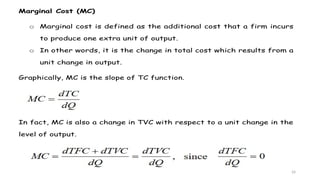 24
Marginal Cost (MC)
o Marginal cost is defined as the additional cost that a firm incurs
to produce one extra unit of output.
o In other words, it is the change in total cost which results from a
unit change in output.
Graphically, MC is the slope of TC function.
In fact, MC is also a change in TVC with respect to a unit change in the
level of output.
 