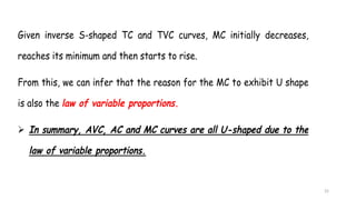 25
Given inverse S-shaped TC and TVC curves, MC initially decreases,
reaches its minimum and then starts to rise.
From this, we can infer that the reason for the MC to exhibit U shape
is also the law of variable proportions.
 In summary, AVC, AC and MC curves are all U-shaped due to the
law of variable proportions.
 