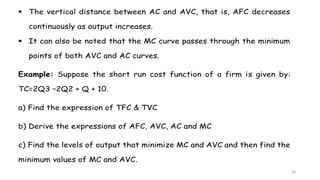 28
 The vertical distance between AC and AVC, that is, AFC decreases
continuously as output increases.
 It can also be noted that the MC curve passes through the minimum
points of both AVC and AC curves.
Example: Suppose the short run cost function of a firm is given by:
TC=2Q3 –2Q2 + Q + 10.
a) Find the expression of TFC & TVC
b) Derive the expressions of AFC, AVC, AC and MC
c) Find the levels of output that minimize MC and AVC and then find the
minimum values of MC and AVC.
 