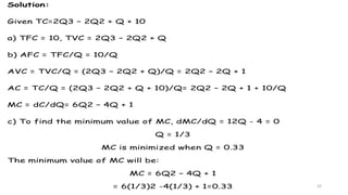 29
Solution:
Given TC=2Q3 – 2Q2 + Q + 10
a) TFC = 10, TVC = 2Q3 – 2Q2 + Q
b) AFC = TFC/Q = 10/Q
AVC = TVC/Q = (2Q3 – 2Q2 + Q)/Q = 2Q2 – 2Q + 1
AC = TC/Q = (2Q3 – 2Q2 + Q + 10)/Q= 2Q2 – 2Q + 1 + 10/Q
MC = dC/dQ= 6Q2 – 4Q + 1
c) To find the minimum value of MC, dMC/dQ = 12Q - 4 = 0
Q = 1/3
MC is minimized when Q = 0.33
The minimum value of MC will be:
MC = 6Q2 – 4Q + 1
= 6(1/3)2 -4(1/3) + 1=0.33
 