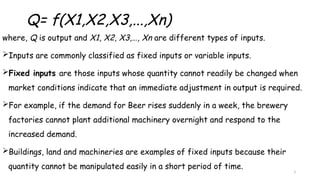 3
Q= f(X1,X2,X3,...,Xn)
where, Q is output and X1, X2, X3,…, Xn are different types of inputs.
Inputs are commonly classified as fixed inputs or variable inputs.
Fixed inputs are those inputs whose quantity cannot readily be changed when
market conditions indicate that an immediate adjustment in output is required.
For example, if the demand for Beer rises suddenly in a week, the brewery
factories cannot plant additional machinery overnight and respond to the
increased demand.
Buildings, land and machineries are examples of fixed inputs because their
quantity cannot be manipulated easily in a short period of time.
 