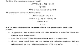 30
To find the minimum value of AVC
dAVC/dQ = 4Q - 2= 0
Q=0.5
AVC is minimized at Q =0.5
The minimum value of AVC will be:
AVC = 2Q2 – 2Q + 1
AVC = 2 (0.5) 2 - 2(0.5) +1
= 0.5 – 1 + 1
= 0.5
4.2.3 The relationship between short run production and cost
curves
 Suppose a firm in the short run uses labor as a variable input and
capital as a fixed input.
 Let the price of labor be given by w, which is constant.
 Given these conditions, we can derive the relation between MC and
MPL as well as the relation between AVC and APL.
 
