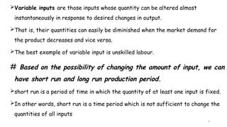 4
Variable inputs are those inputs whose quantity can be altered almost
instantaneously in response to desired changes in output.
That is, their quantities can easily be diminished when the market demand for
the product decreases and vice versa.
The best example of variable input is unskilled labour.
# Based on the possibility of changing the amount of input, we can
have short run and long run production period.
short run is a period of time in which the quantity of at least one input is fixed.
In other words, short run is a time period which is not sufficient to change the
quantities of all inputs
 