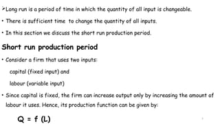 5
Long run is a period of time in which the quantity of all input is changeable.
• There is sufficient time to change the quantity of all inputs.
• In this section we discuss the short run production period.
Short run production period
• Consider a firm that uses two inputs:
capital (fixed input) and
labour (variable input)
• Since capital is fixed, the firm can increase output only by increasing the amount of
labour it uses. Hence, its production function can be given by:
Q = f (L)
 