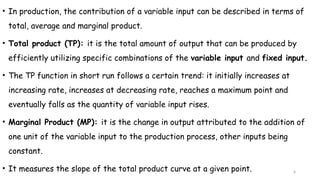 6
• In production, the contribution of a variable input can be described in terms of
total, average and marginal product.
• Total product (TP): it is the total amount of output that can be produced by
efficiently utilizing specific combinations of the variable input and fixed input.
• The TP function in short run follows a certain trend: it initially increases at
increasing rate, increases at decreasing rate, reaches a maximum point and
eventually falls as the quantity of variable input rises.
• Marginal Product (MP): it is the change in output attributed to the addition of
one unit of the variable input to the production process, other inputs being
constant.
• It measures the slope of the total product curve at a given point.
 