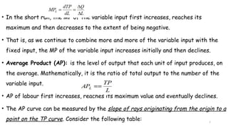 7
• In the short run, the MP of the variable input first increases, reaches its
maximum and then decreases to the extent of being negative.
• That is, as we continue to combine more and more of the variable input with the
fixed input, the MP of the variable input increases initially and then declines.
• Average Product (AP): is the level of output that each unit of input produces, on
the average. Mathematically, it is the ratio of total output to the number of the
variable input.
• AP of labour first increases, reaches its maximum value and eventually declines.
• The AP curve can be measured by the slope of rays originating from the origin to a
point on the TP curve. Consider the following table:
 