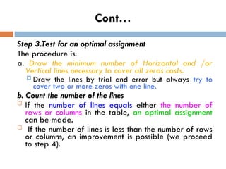 Cont…
Step 3.Test for an optimal assignment
The procedure is:
a. Draw the minimum number of Horizontal and /or
Vertical lines necessary to cover all zeros costs.
 Draw the lines by trial and error but always try to
cover two or more zeros with one line.
b. Count the number of the lines
 If the number of lines equals either the number of
rows or columns in the table, an optimal assignment
can be made.
 If the number of lines is less than the number of rows
or columns, an improvement is possible (we proceed
to step 4).
 