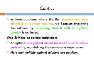 Cont…
 In those problems where the first improvement does
not yield an optimal solution, we keep on improving
the solution by repeating step 4 until an optimal
solution is achieved.
Step 5: Make an optimal assignment
 An optimal assignment should be made to cells with a
zero entry, maintaining the one-to-one requirement
 Note that multiple optimal solutions are possible.
 